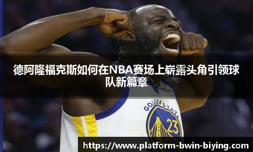 德阿隆福克斯如何在NBA赛场上崭露头角引领球队新篇章